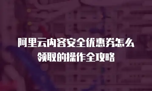阿里云内容安全优惠券怎么领取的操作全攻略