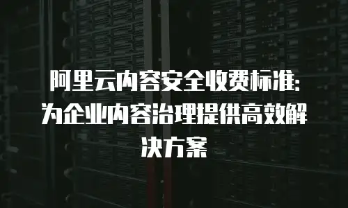 阿里云内容安全收费标准：为企业内容治理提供高效解决方案
