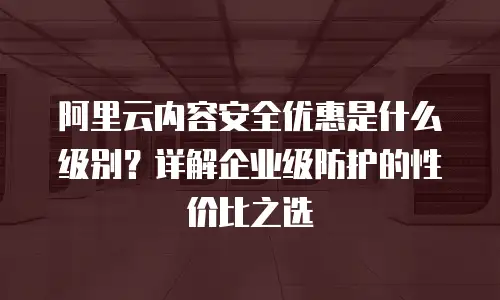 阿里云内容安全优惠是什么级别？详解企业级防护的性价比之选
