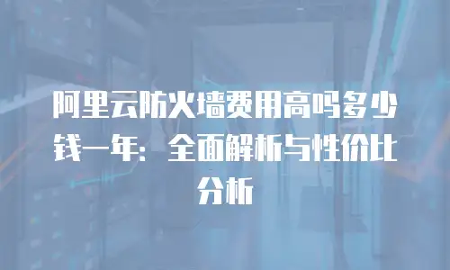 阿里云防火墙费用高吗多少钱一年：全面解析与性价比分析