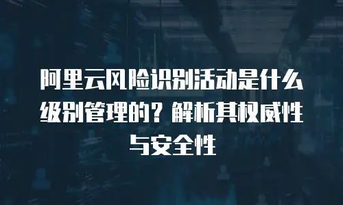 阿里云风险识别活动是什么级别管理的？解析其权威性与安全性