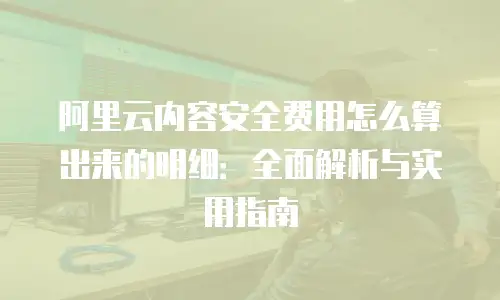 阿里云内容安全费用怎么算出来的明细：全面解析与实用指南