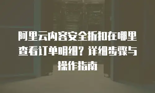 阿里云内容安全折扣在哪里查看订单明细？详细步骤与操作指南