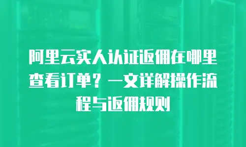 阿里云实人认证返佣在哪里查看订单？一文详解操作流程与返佣规则