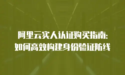 阿里云实人认证购买指南：如何高效构建身份验证防线