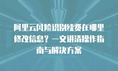 阿里云风险识别续费在哪里修改信息？一文讲清操作指南与解决方案