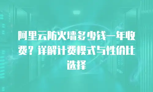阿里云防火墙多少钱一年收费？详解计费模式与性价比选择