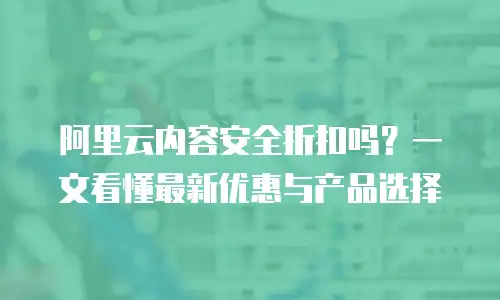 阿里云内容安全折扣吗？一文看懂最新优惠与产品选择