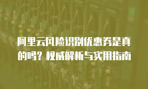 阿里云风险识别优惠券是真的吗？权威解析与实用指南