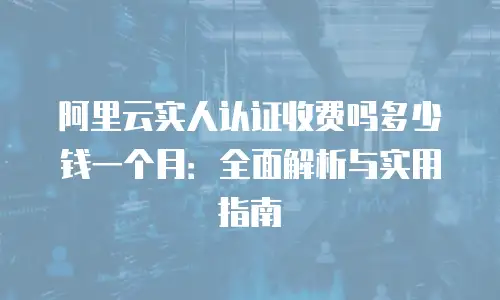 阿里云实人认证收费吗多少钱一个月：全面解析与实用指南