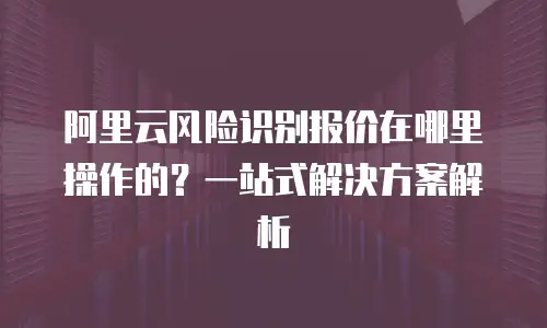 阿里云风险识别报价在哪里操作的？一站式解决方案解析