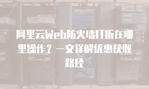 阿里云Web防火墙打折在哪里操作？一文详解优惠获取路径