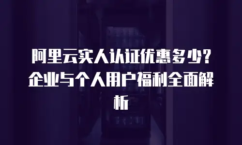 阿里云实人认证优惠多少？企业与个人用户福利全面解析