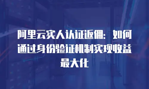 阿里云实人认证返佣：如何通过身份验证机制实现收益最大化