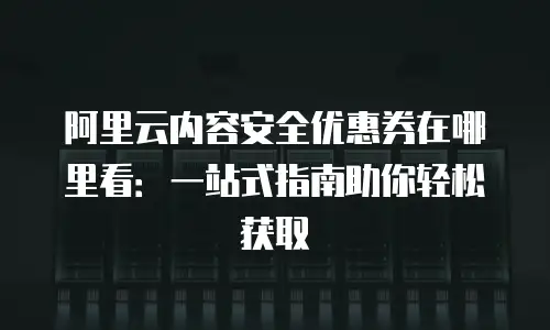 阿里云内容安全优惠券在哪里看：一站式指南助你轻松获取