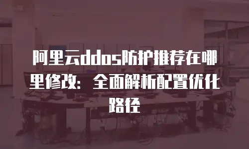阿里云ddos防护推荐在哪里修改：全面解析配置优化路径