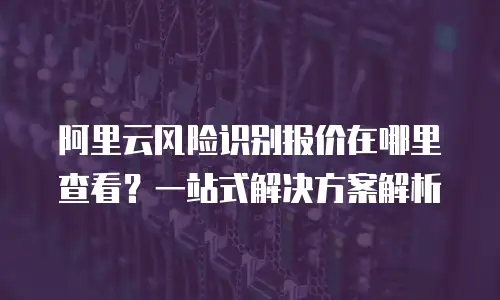 阿里云风险识别报价在哪里查看？一站式解决方案解析