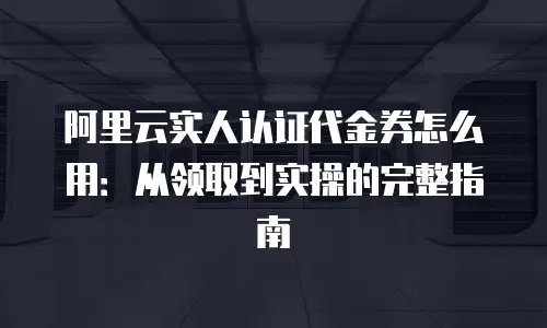 阿里云实人认证代金券怎么用：从领取到实操的完整指南
