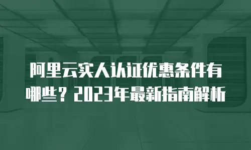 阿里云实人认证优惠条件有哪些？2023年最新指南解析