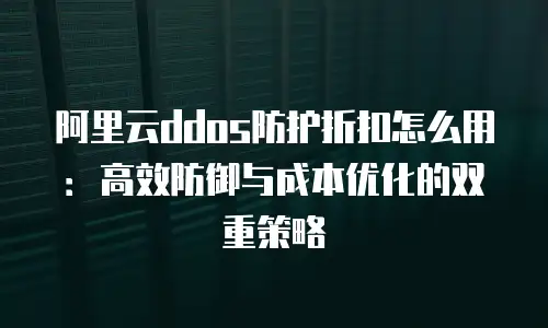 阿里云ddos防护折扣怎么用：高效防御与成本优化的双重策略