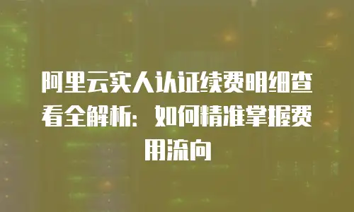 阿里云实人认证续费明细查看全解析：如何精准掌握费用流向