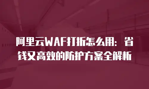 阿里云WAF打折怎么用：省钱又高效的防护方案全解析