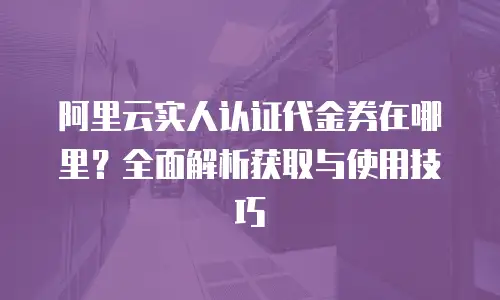 阿里云实人认证代金券在哪里？全面解析获取与使用技巧