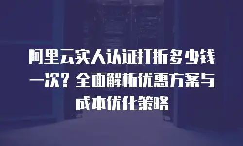 阿里云实人认证打折多少钱一次？全面解析优惠方案与成本优化策略