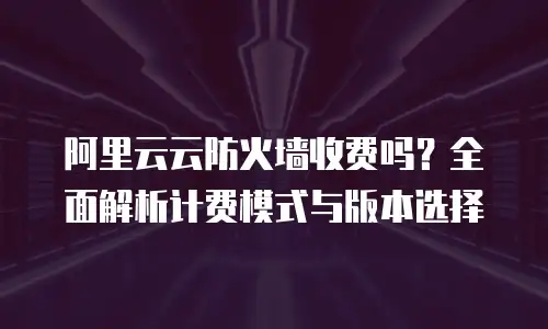 阿里云云防火墙收费吗？全面解析计费模式与版本选择
