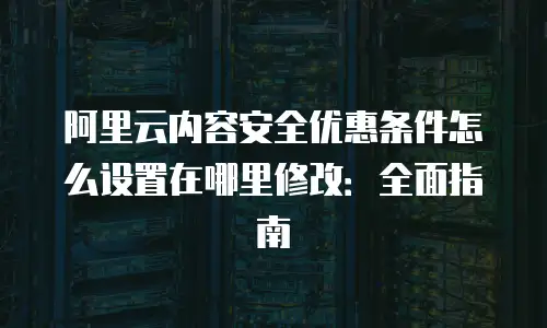 阿里云内容安全优惠条件怎么设置在哪里修改：全面指南