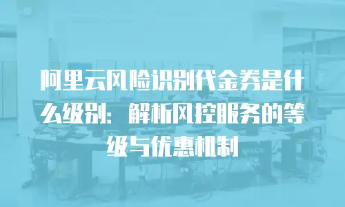 阿里云风险识别代金券是什么级别：解析风控服务的等级与优惠机制