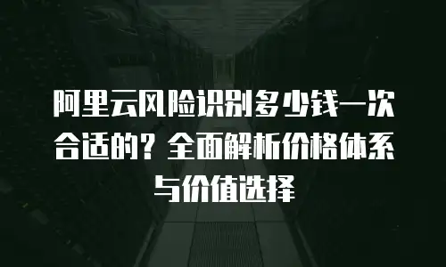 阿里云风险识别多少钱一次合适的？全面解析价格体系与价值选择