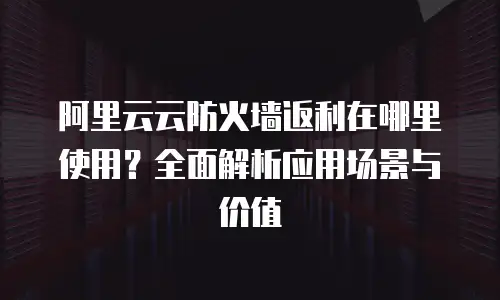 阿里云云防火墙返利在哪里使用？全面解析应用场景与价值