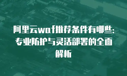 阿里云waf推荐条件有哪些：专业防护与灵活部署的全面解析