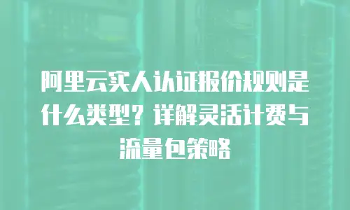 阿里云实人认证报价规则是什么类型？详解灵活计费与流量包策略