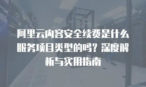 阿里云内容安全续费是什么服务项目类型的吗？深度解析与实用指南