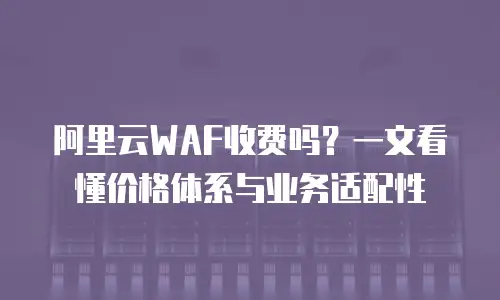 阿里云WAF收费吗？一文看懂价格体系与业务适配性