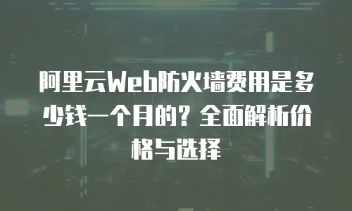 阿里云Web防火墙费用是多少钱一个月的？全面解析价格与选择