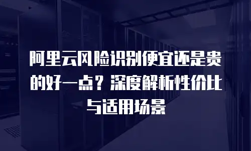 阿里云风险识别便宜还是贵的好一点？深度解析性价比与适用场景