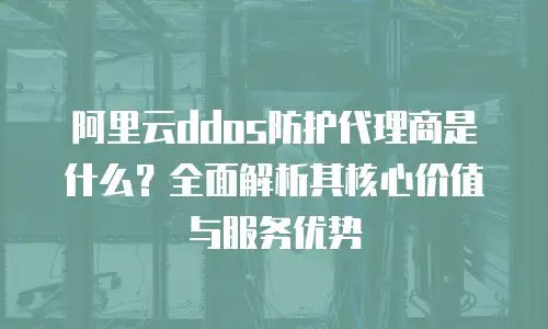 阿里云ddos防护代理商是什么？全面解析其核心价值与服务优势
