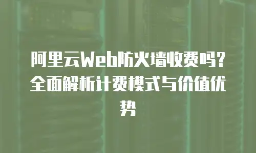 阿里云Web防火墙收费吗？全面解析计费模式与价值优势