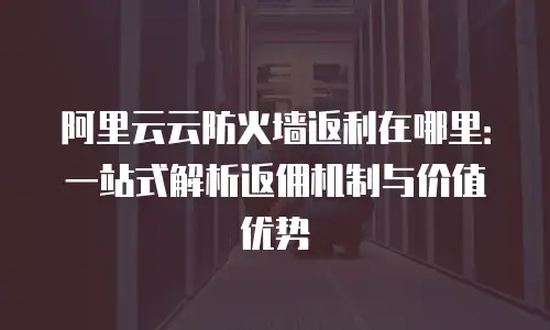 阿里云云防火墙返利在哪里：一站式解析返佣机制与价值优势