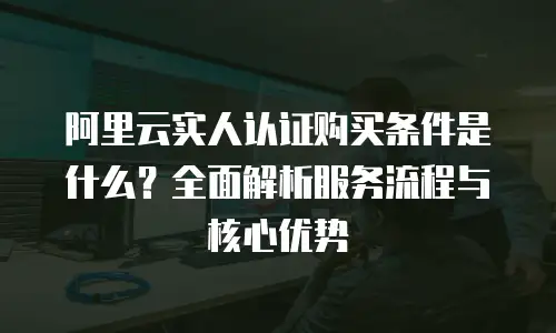 阿里云实人认证购买条件是什么？全面解析服务流程与核心优势