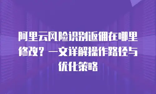 阿里云风险识别返佣在哪里修改？一文详解操作路径与优化策略