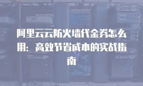 阿里云云防火墙代金券怎么用：高效节省成本的实战指南