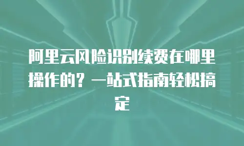 阿里云风险识别续费在哪里操作的？一站式指南轻松搞定