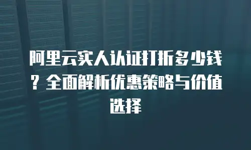阿里云实人认证打折多少钱？全面解析优惠策略与价值选择
