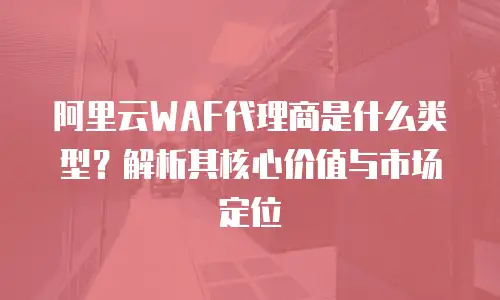 阿里云WAF代理商是什么类型？解析其核心价值与市场定位