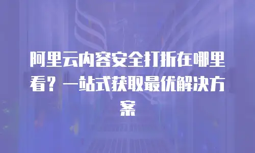 阿里云内容安全打折在哪里看？一站式获取最优解决方案