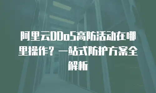阿里云DDoS高防活动在哪里操作？一站式防护方案全解析